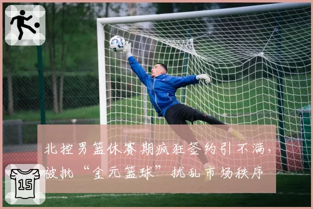 北控男篮休赛期疯狂签约引不满,被批“金元篮球”扰乱市场秩序