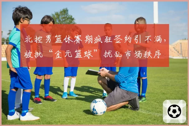 北控男篮休赛期疯狂签约引不满,被批“金元篮球”扰乱市场秩序