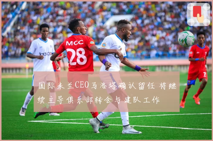 国际米兰CEO马洛塔确认留任 将继续主导俱乐部转会与建队工作