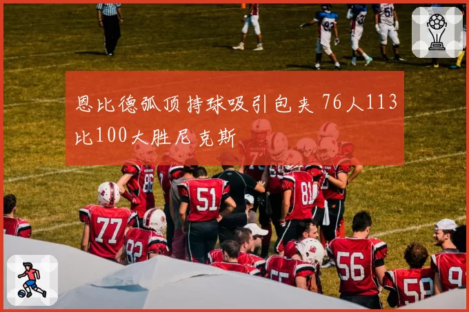恩比德弧顶持球吸引包夹 76人113比100大胜尼克斯