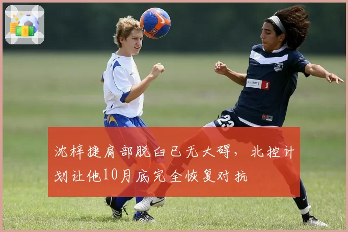 沈梓捷肩部脱臼已无大碍，北控计划让他10月底完全恢复对抗