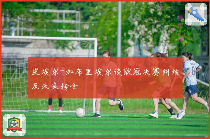 皮埃尔-加布里埃尔谈欧冠决赛纠结及未来转会