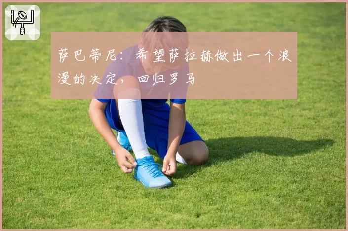 萨巴蒂尼:希望萨拉赫做出一个浪漫的决定,回归罗马