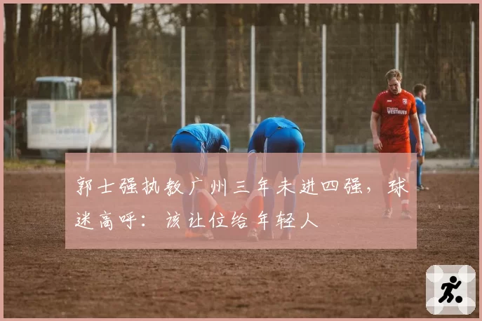 郭士强执教广州三年未进四强，球迷高呼：该让位给年轻人