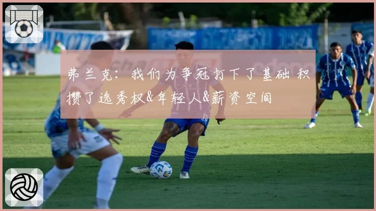 弗兰克：我们为争冠打下了基础 积攒了选秀权&年轻人&薪资空间