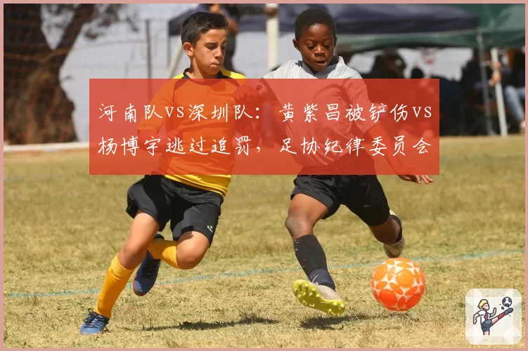 河南队vs深圳队:黄紫昌被铲伤vs杨博宇逃过追罚,足协纪律委员会处罚决定引发公平性质疑