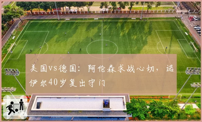 美国vs德国：阿伦森求战心切，诺伊尔40岁复出守门