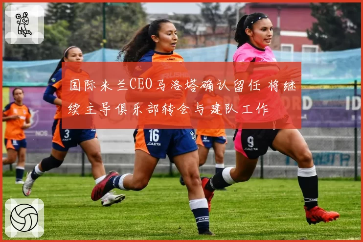 国际米兰CEO马洛塔确认留任 将继续主导俱乐部转会与建队工作