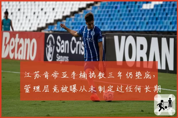 江苏肯帝亚李楠执教三年仍垫底，管理层竟被曝从未制定过任何长期计划