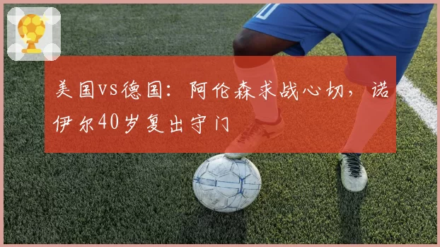 美国vs德国：阿伦森求战心切，诺伊尔40岁复出守门