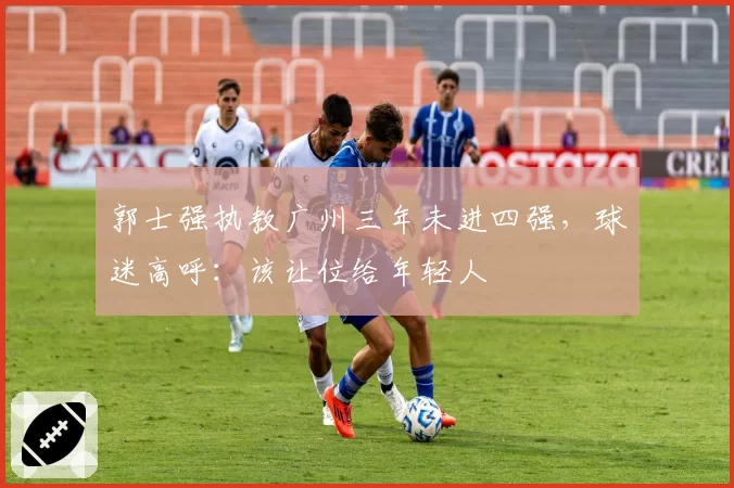 郭士强执教广州三年未进四强,球迷高呼:该让位给年轻人