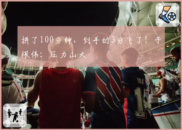 拼了100分钟，到手的3分飞了！于根伟：压力山大